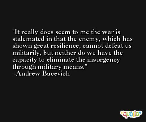 It really does seem to me the war is stalemated in that the enemy, which has shown great resilience, cannot defeat us militarily, but neither do we have the capacity to eliminate the insurgency through military means. -Andrew Bacevich