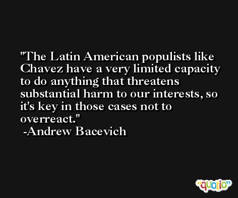 The Latin American populists like Chavez have a very limited capacity to do anything that threatens substantial harm to our interests, so it's key in those cases not to overreact. -Andrew Bacevich