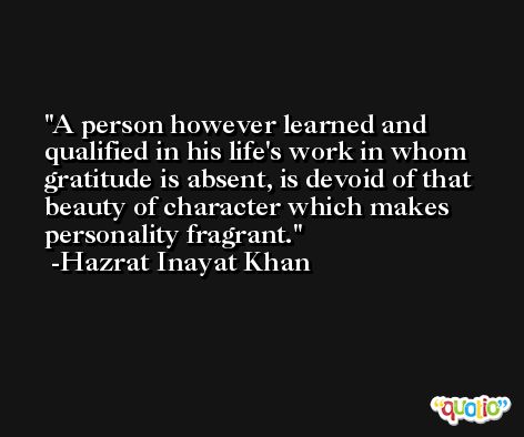 A person however learned and qualified in his life's work in whom gratitude is absent, is devoid of that beauty of character which makes personality fragrant. -Hazrat Inayat Khan