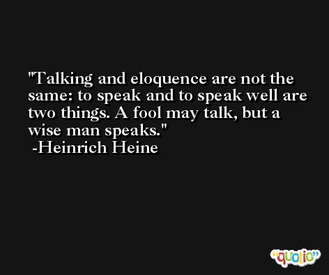 Talking and eloquence are not the same: to speak and to speak well are two things. A fool may talk, but a wise man speaks. -Heinrich Heine