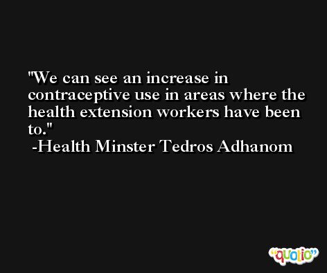 We can see an increase in contraceptive use in areas where the health extension workers have been to. -Health Minster Tedros Adhanom