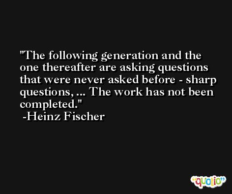 The following generation and the one thereafter are asking questions that were never asked before - sharp questions, ... The work has not been completed. -Heinz Fischer