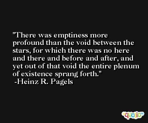 There was emptiness more profound than the void between the stars, for which there was no here and there and before and after, and yet out of that void the entire plenum of existence sprang forth. -Heinz R. Pagels