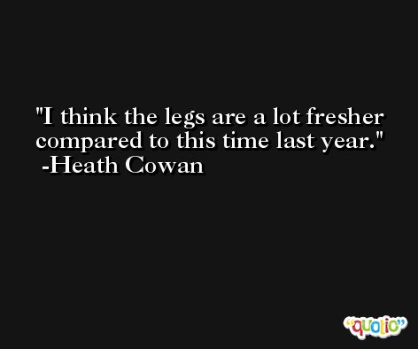 I think the legs are a lot fresher compared to this time last year. -Heath Cowan