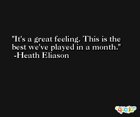 It's a great feeling. This is the best we've played in a month. -Heath Eliason