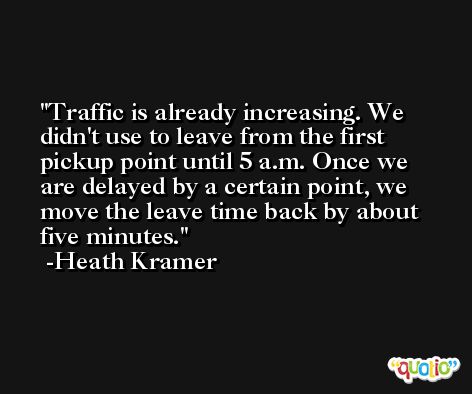 Traffic is already increasing. We didn't use to leave from the first pickup point until 5 a.m. Once we are delayed by a certain point, we move the leave time back by about five minutes. -Heath Kramer