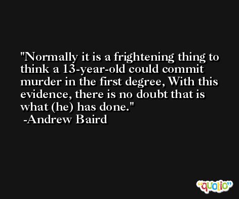 Normally it is a frightening thing to think a 13-year-old could commit murder in the first degree, With this evidence, there is no doubt that is what (he) has done. -Andrew Baird