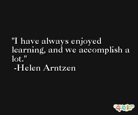 I have always enjoyed learning, and we accomplish a lot. -Helen Arntzen
