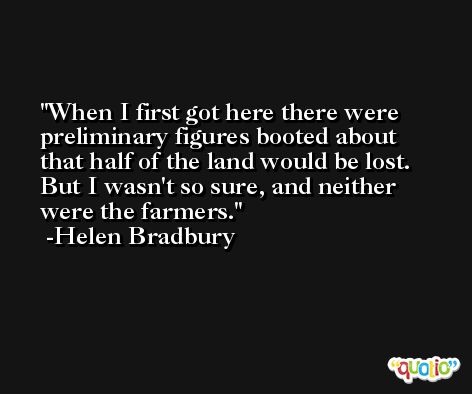 When I first got here there were preliminary figures booted about that half of the land would be lost. But I wasn't so sure, and neither were the farmers. -Helen Bradbury