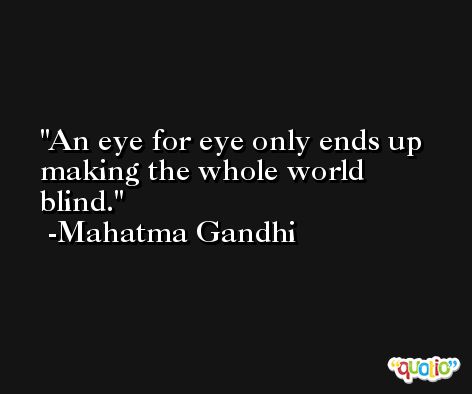 An eye for eye only ends up making the whole world blind. -Mahatma Gandhi