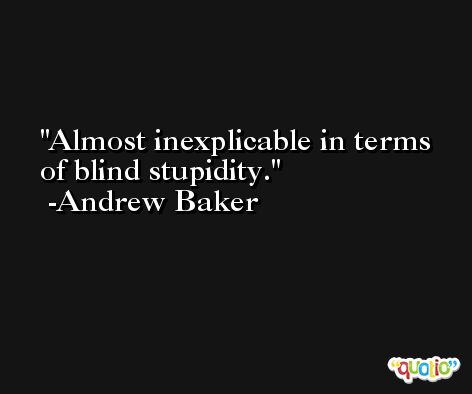 Almost inexplicable in terms of blind stupidity. -Andrew Baker