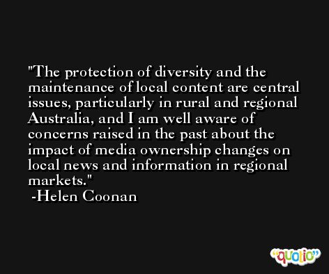 The protection of diversity and the maintenance of local content are central issues, particularly in rural and regional Australia, and I am well aware of concerns raised in the past about the impact of media ownership changes on local news and information in regional markets. -Helen Coonan