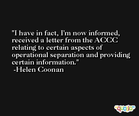 I have in fact, I'm now informed, received a letter from the ACCC relating to certain aspects of operational separation and providing certain information. -Helen Coonan