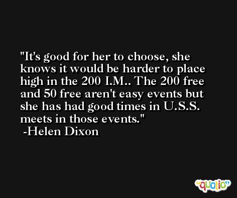 It's good for her to choose, she knows it would be harder to place high in the 200 I.M.. The 200 free and 50 free aren't easy events but she has had good times in U.S.S. meets in those events. -Helen Dixon