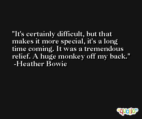 It's certainly difficult, but that makes it more special, it's a long time coming. It was a tremendous relief. A huge monkey off my back. -Heather Bowie