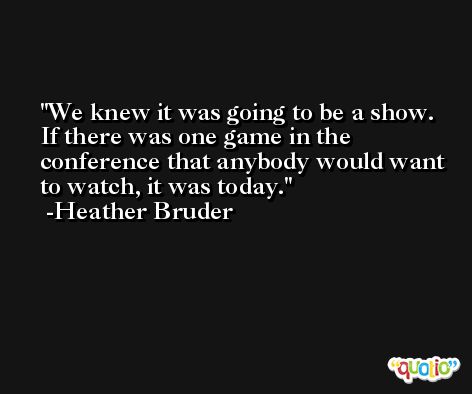 We knew it was going to be a show. If there was one game in the conference that anybody would want to watch, it was today. -Heather Bruder
