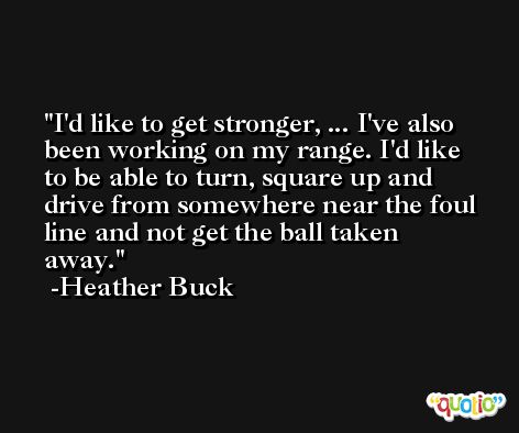 I'd like to get stronger, ... I've also been working on my range. I'd like to be able to turn, square up and drive from somewhere near the foul line and not get the ball taken away. -Heather Buck