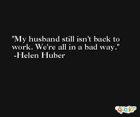 My husband still isn't back to work. We're all in a bad way. -Helen Huber