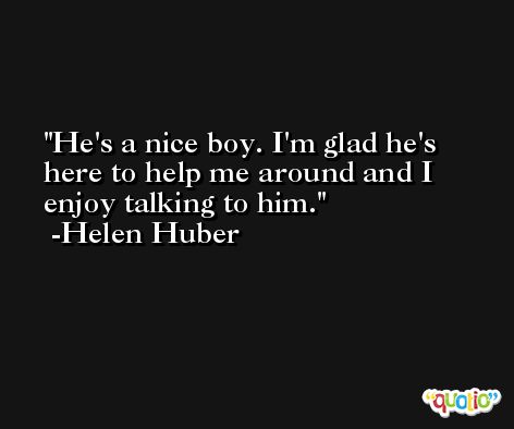 He's a nice boy. I'm glad he's here to help me around and I enjoy talking to him. -Helen Huber