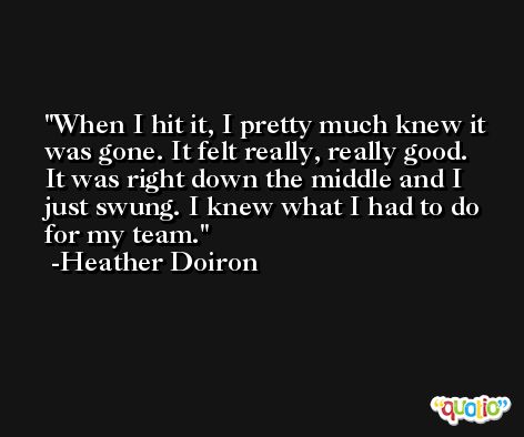 When I hit it, I pretty much knew it was gone. It felt really, really good. It was right down the middle and I just swung. I knew what I had to do for my team. -Heather Doiron