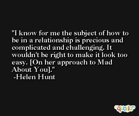I know for me the subject of how to be in a relationship is precious and complicated and challenging. It wouldn't be right to make it look too easy. [On her approach to Mad About You]. -Helen Hunt