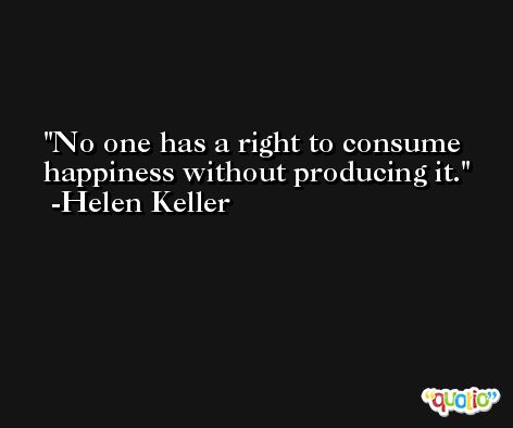 No one has a right to consume happiness without producing it. -Helen Keller