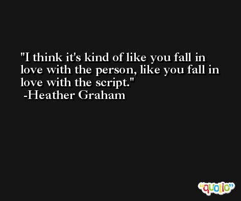 I think it's kind of like you fall in love with the person, like you fall in love with the script. -Heather Graham