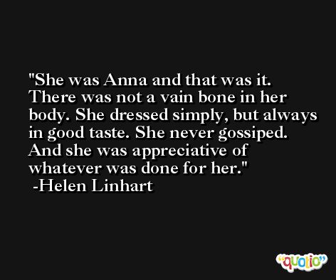 She was Anna and that was it. There was not a vain bone in her body. She dressed simply, but always in good taste. She never gossiped. And she was appreciative of whatever was done for her. -Helen Linhart
