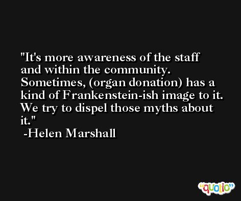 It's more awareness of the staff and within the community. Sometimes, (organ donation) has a kind of Frankenstein-ish image to it. We try to dispel those myths about it. -Helen Marshall