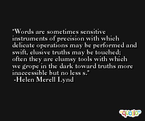 Words are sometimes sensitive instruments of precision with which delicate operations may be performed and swift, elusive truths may be touched; often they are clumsy tools with which we grope in the dark toward truths more inaccessible but no less s. -Helen Merell Lynd