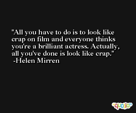All you have to do is to look like crap on film and everyone thinks you're a brilliant actress. Actually, all you've done is look like crap. -Helen Mirren