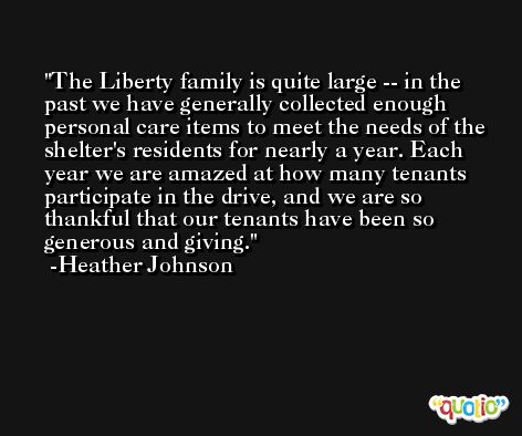 The Liberty family is quite large -- in the past we have generally collected enough personal care items to meet the needs of the shelter's residents for nearly a year. Each year we are amazed at how many tenants participate in the drive, and we are so thankful that our tenants have been so generous and giving. -Heather Johnson