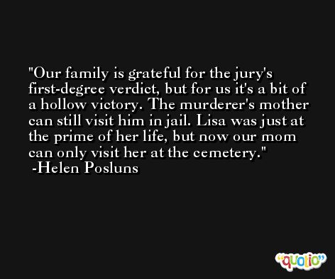 Our family is grateful for the jury's first-degree verdict, but for us it's a bit of a hollow victory. The murderer's mother can still visit him in jail. Lisa was just at the prime of her life, but now our mom can only visit her at the cemetery. -Helen Posluns