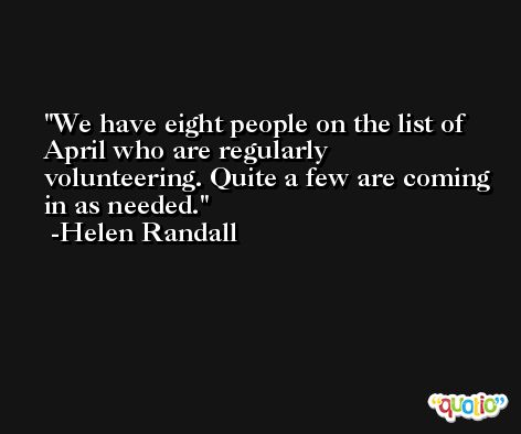 We have eight people on the list of April who are regularly volunteering. Quite a few are coming in as needed. -Helen Randall