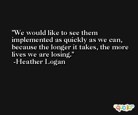We would like to see them implemented as quickly as we can, because the longer it takes, the more lives we are losing. -Heather Logan
