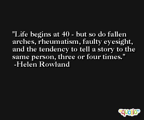 Life begins at 40 - but so do fallen arches, rheumatism, faulty eyesight, and the tendency to tell a story to the same person, three or four times. -Helen Rowland