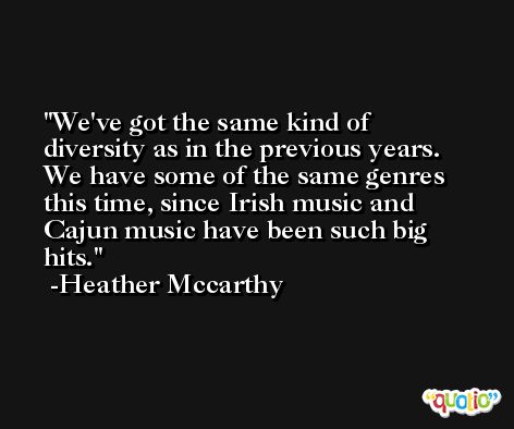 We've got the same kind of diversity as in the previous years. We have some of the same genres this time, since Irish music and Cajun music have been such big hits. -Heather Mccarthy