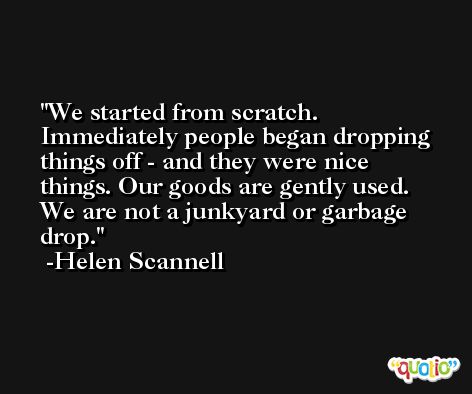 We started from scratch. Immediately people began dropping things off - and they were nice things. Our goods are gently used. We are not a junkyard or garbage drop. -Helen Scannell