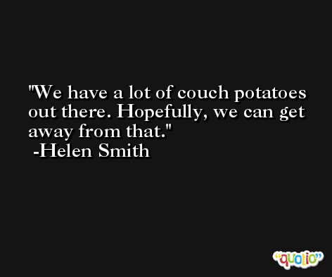 We have a lot of couch potatoes out there. Hopefully, we can get away from that. -Helen Smith