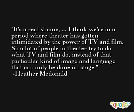 It's a real shame, ... I think we're in a period where theater has gotten intimidated by the power of TV and film. So a lot of people in theater try to do what TV and film do, instead of that particular kind of image and language that can only be done on stage. -Heather Mcdonald