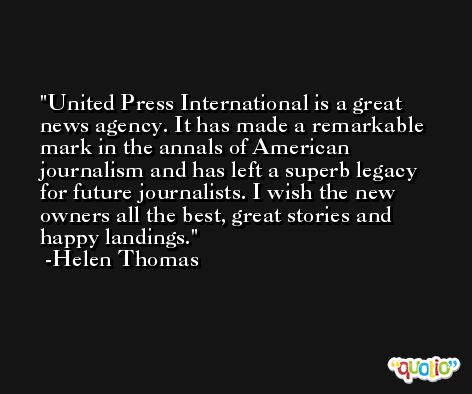 United Press International is a great news agency. It has made a remarkable mark in the annals of American journalism and has left a superb legacy for future journalists. I wish the new owners all the best, great stories and happy landings. -Helen Thomas