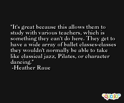 It's great because this allows them to study with various teachers, which is something they can't do here. They get to have a wide array of ballet classes-classes they wouldn't normally be able to take like classical jazz, Pilates, or character dancing. -Heather Raue