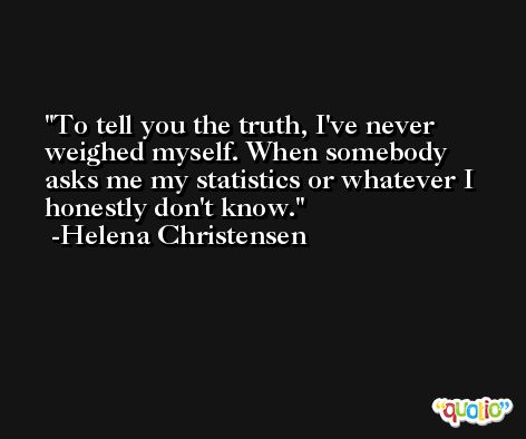 To tell you the truth, I've never weighed myself. When somebody asks me my statistics or whatever I honestly don't know. -Helena Christensen