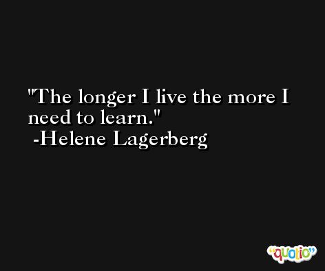 The longer I live the more I need to learn. -Helene Lagerberg