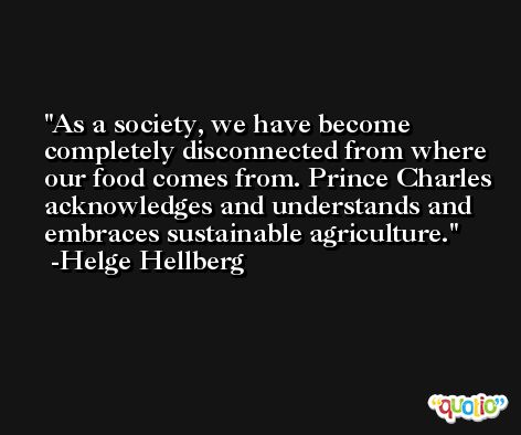 As a society, we have become completely disconnected from where our food comes from. Prince Charles acknowledges and understands and embraces sustainable agriculture. -Helge Hellberg