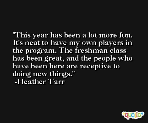 This year has been a lot more fun. It's neat to have my own players in the program. The freshman class has been great, and the people who have been here are receptive to doing new things. -Heather Tarr