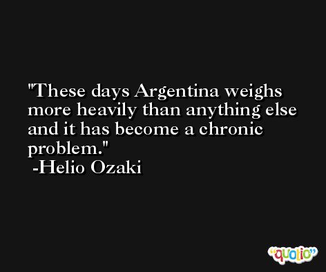 These days Argentina weighs more heavily than anything else and it has become a chronic problem. -Helio Ozaki