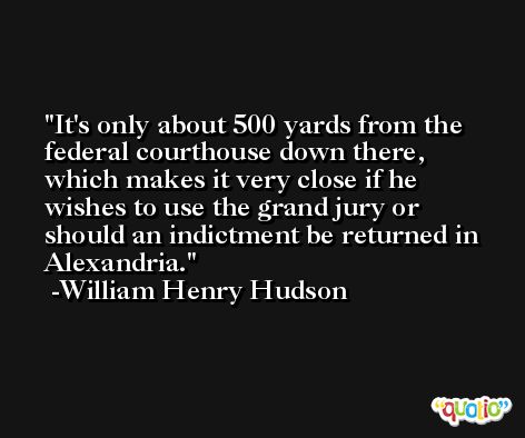 It's only about 500 yards from the federal courthouse down there, which makes it very close if he wishes to use the grand jury or should an indictment be returned in Alexandria. -William Henry Hudson