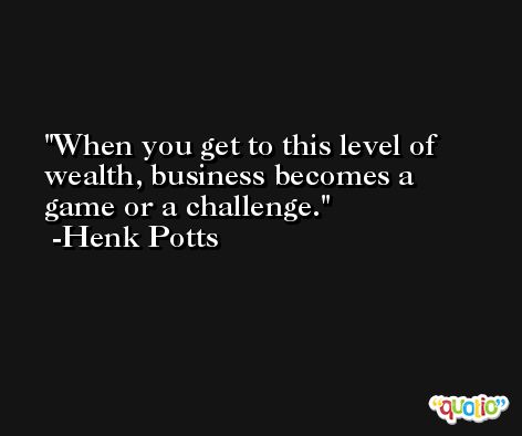 When you get to this level of wealth, business becomes a game or a challenge. -Henk Potts