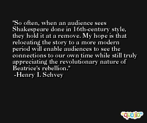 So often, when an audience sees Shakespeare done in 16th-century style, they hold it at a remove. My hope is that relocating the story to a more modern period will enable audiences to see the connections to our own time while still truly appreciating the revolutionary nature of Beatrice's rebellion. -Henry I. Schvey